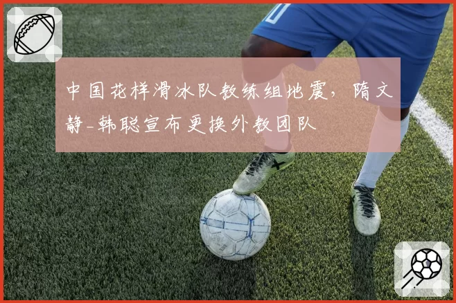 中国花样滑冰队教练组地震,隋文静_韩聪宣布更换外教团队