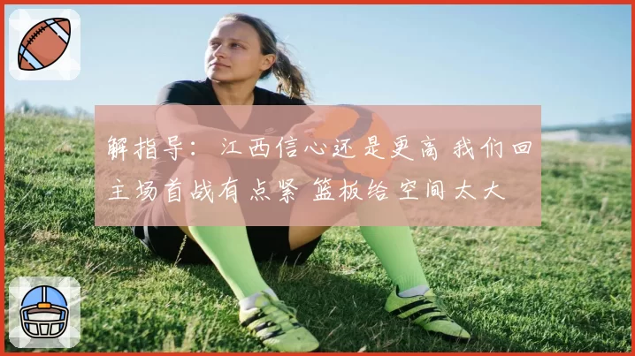 解指导:江西信心还是更高 我们回主场首战有点紧 篮板给空间太大
