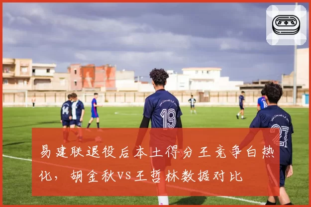 易建联退役后本土得分王竞争白热化,胡金秋vs王哲林数据对比