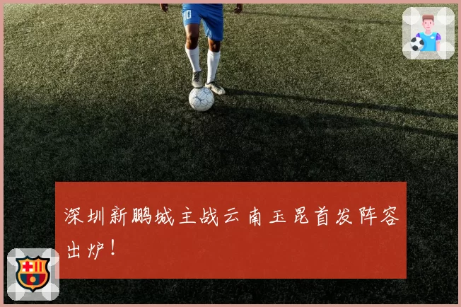 深圳新鹏城主战云南玉昆首发阵容出炉！