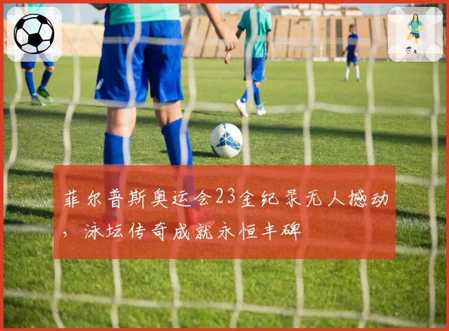菲尔普斯奥运会23金纪录无人撼动，泳坛传奇成就永恒丰碑