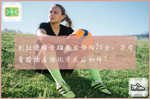 利拉德转会雄鹿后场均26分,字母哥搭档后场化学反应如何?