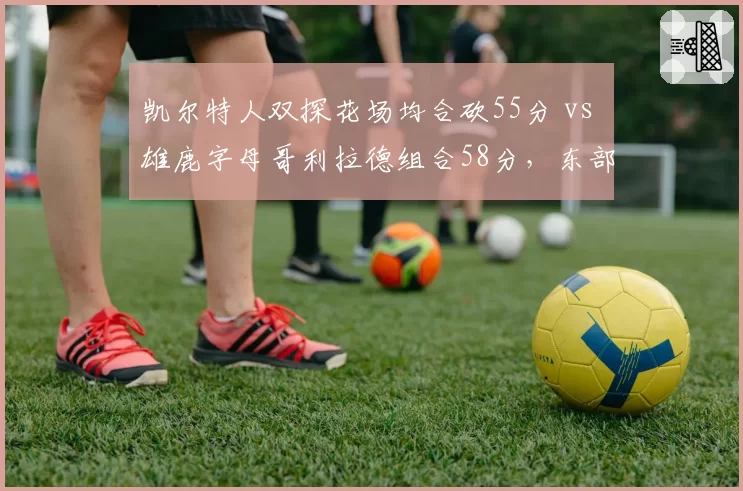 凯尔特人双探花场均合砍55分 vs 雄鹿字母哥利拉德组合58分，东部最强双核数据较量