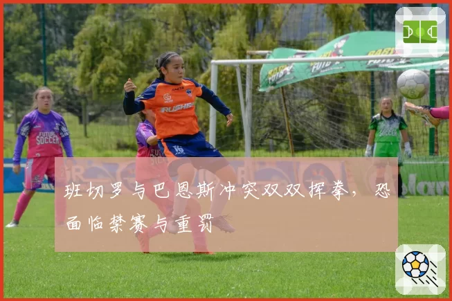 班切罗与巴恩斯冲突双双挥拳,恐面临禁赛与重罚