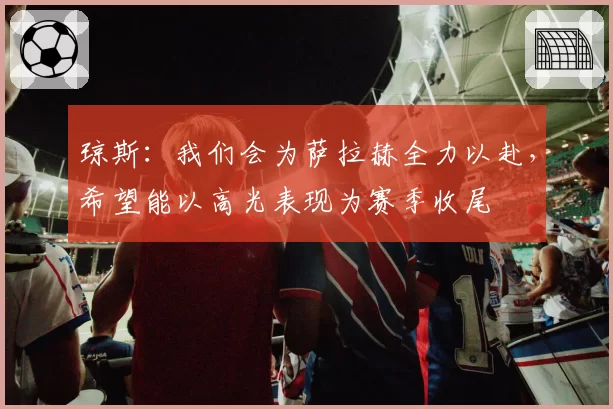 琼斯：我们会为萨拉赫全力以赴，希望能以高光表现为赛季收尾