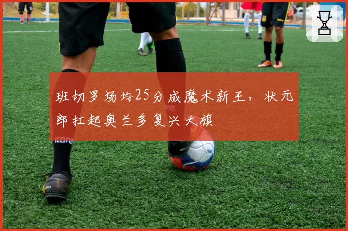 班切罗场均25分成魔术新王,状元郎扛起奥兰多复兴大旗