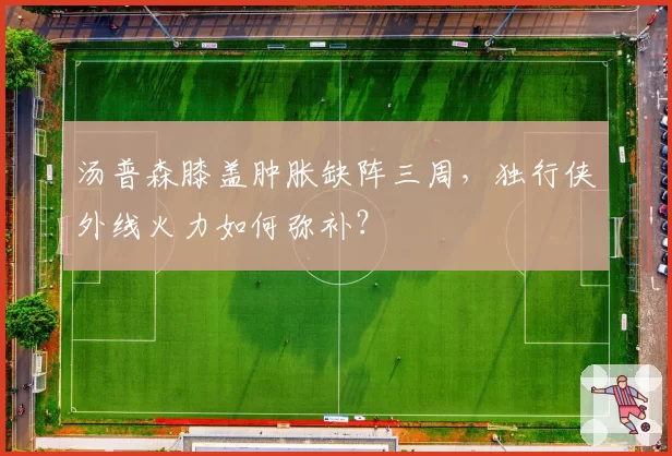 汤普森膝盖肿胀缺阵三周，独行侠外线火力如何弥补？