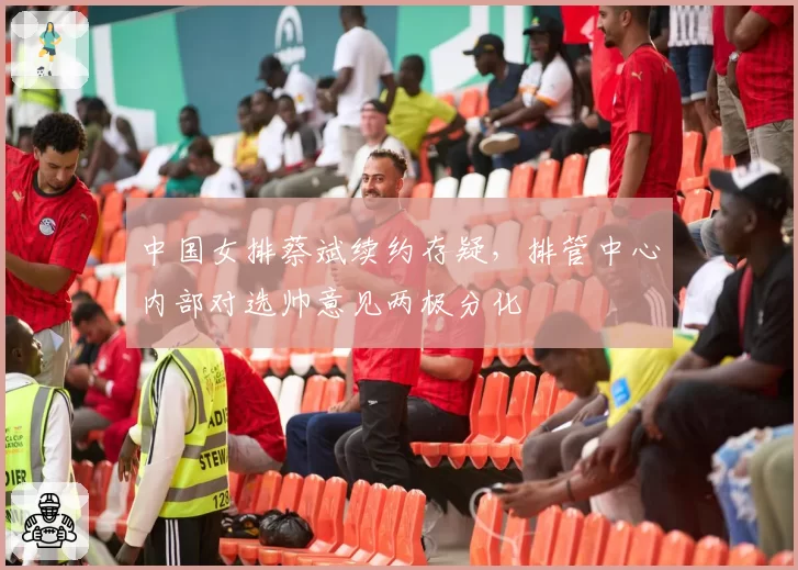 中国女排蔡斌续约存疑，排管中心内部对选帅意见两极分化