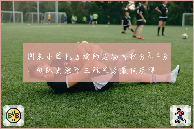 国米小因扎吉续约后场均积分2.4分，创队史意甲三冠王后最佳表现