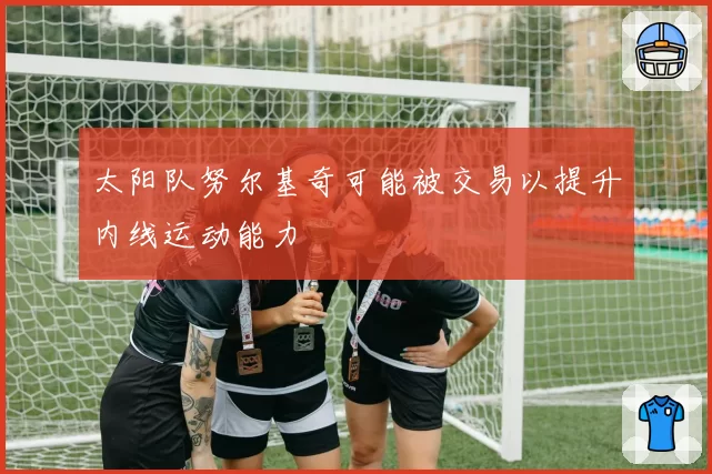 太阳队努尔基奇可能被交易以提升内线运动能力