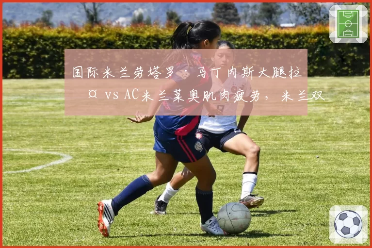 国际米兰劳塔罗·马丁内斯大腿拉伤 vs AC米兰莱奥肌肉疲劳，米兰双雄锋线王牌伤停影响对比。