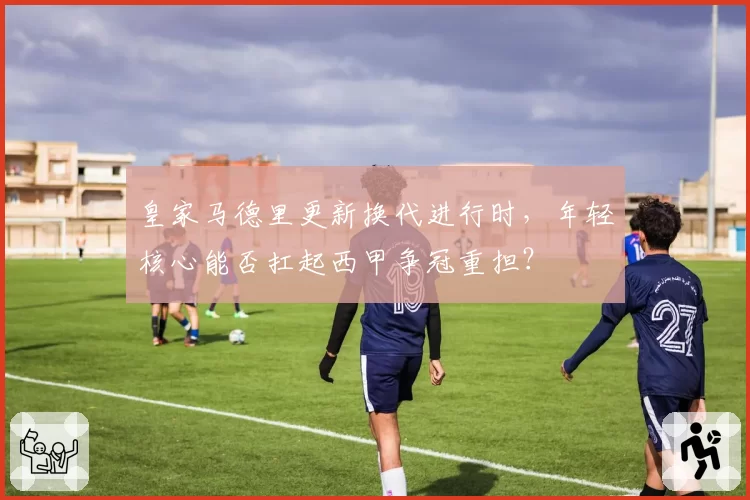 皇家马德里更新换代进行时,年轻核心能否扛起西甲争冠重担?