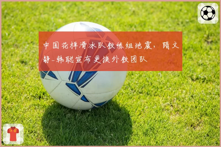 中国花样滑冰队教练组地震,隋文静_韩聪宣布更换外教团队