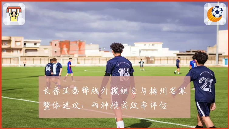 长春亚泰锋线外援组合与梅州客家整体进攻,两种模式效率评估