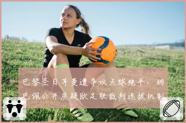 巴黎圣日耳曼遭争议点球绝平,姆巴佩公开质疑欧足联裁判选拔机制