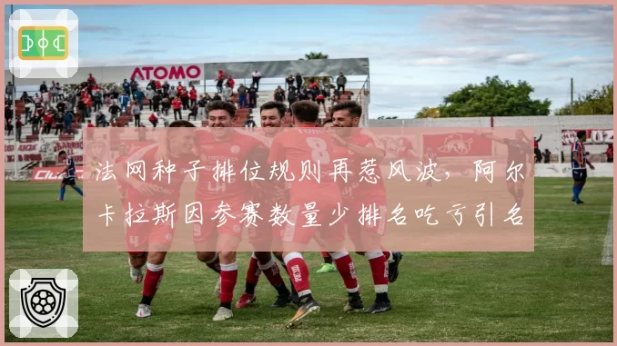 法网种子排位规则再惹风波，阿尔卡拉斯因参赛数量少排名吃亏引名将声援