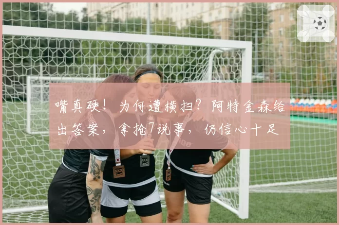 嘴真硬！为何遭横扫？阿特金森给出答案，拿抢7说事，仍信心十足