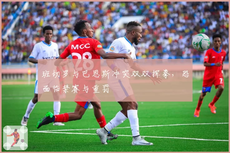 班切罗与巴恩斯冲突双双挥拳,恐面临禁赛与重罚