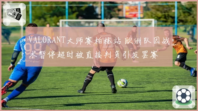 VALORANT大师赛柏林站 欧洲队因战术暂停超时被直接判负引发罢赛