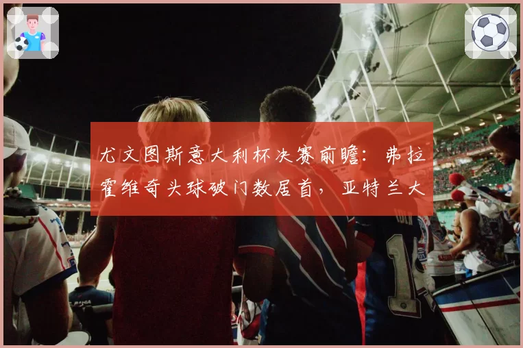 尤文图斯意大利杯决赛前瞻:弗拉霍维奇头球破门数居首,亚特兰大防空能力存忧