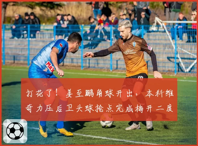 打花了！姜至鹏角球开出，本科维奇力压后卫头球抢点完成梅开二度