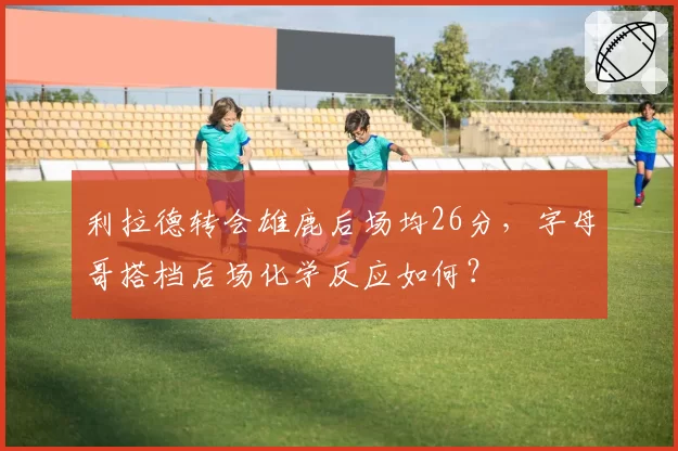 利拉德转会雄鹿后场均26分,字母哥搭档后场化学反应如何?