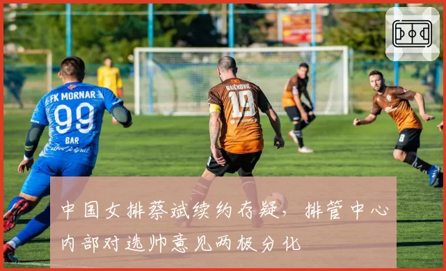 中国女排蔡斌续约存疑，排管中心内部对选帅意见两极分化