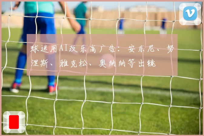球迷用AI改乐高广告:安东尼、努涅斯、雅克松、奥纳纳等出镜
