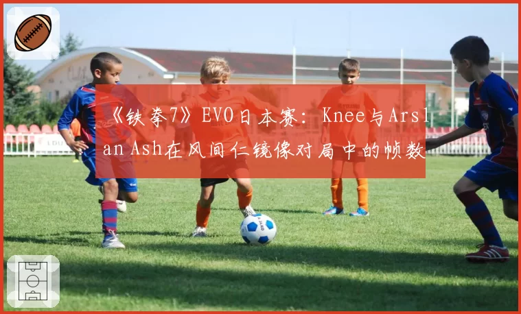 《铁拳7》EVO日本赛：Knee与Arslan Ash在风间仁镜像对局中的帧数陷阱使用分析