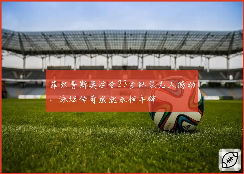 菲尔普斯奥运会23金纪录无人撼动，泳坛传奇成就永恒丰碑