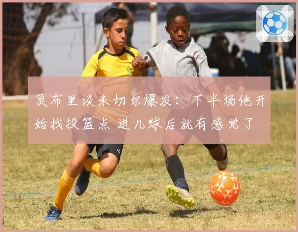 莫布里谈米切尔爆发：下半场他开始找投篮点 进几球后就有感觉了