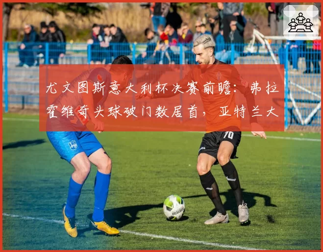 尤文图斯意大利杯决赛前瞻:弗拉霍维奇头球破门数居首,亚特兰大防空能力存忧