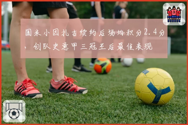 国米小因扎吉续约后场均积分2.4分，创队史意甲三冠王后最佳表现