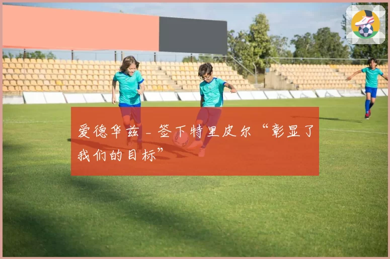 爱德华兹 _ 签下特里皮尔“彰显了我们的目标”