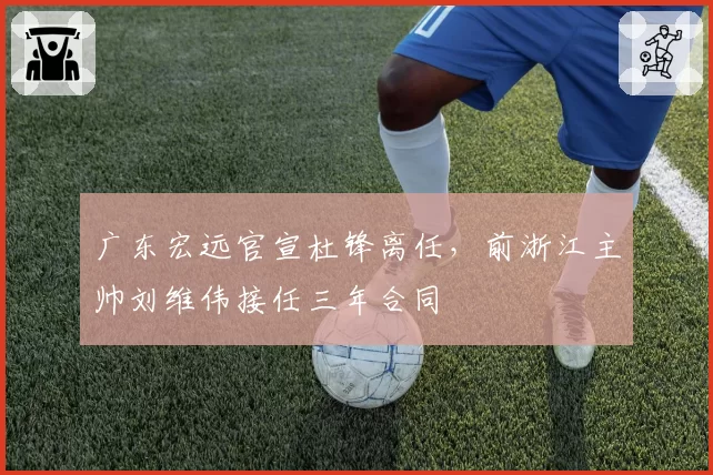 广东宏远官宣杜锋离任，前浙江主帅刘维伟接任三年合同