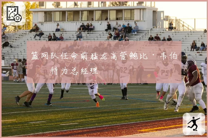 篮网队任命前猛龙高管鲍比·韦伯斯特为总经理