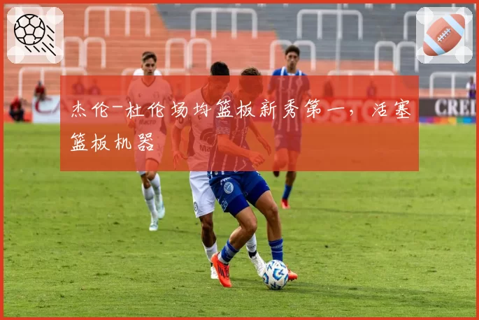 杰伦-杜伦场均篮板新秀第一,活塞篮板机器