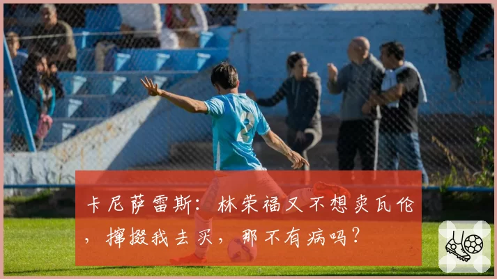 卡尼萨雷斯：林荣福又不想卖瓦伦，撺掇我去买，那不有病吗？