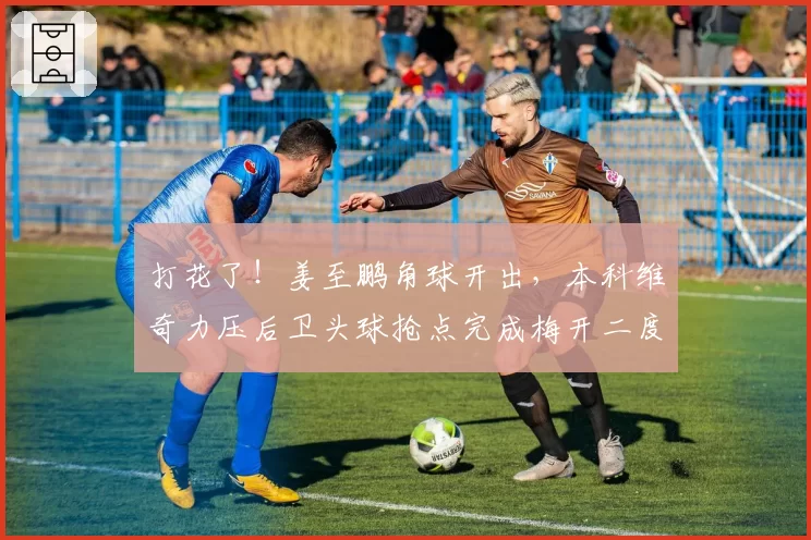 打花了！姜至鹏角球开出，本科维奇力压后卫头球抢点完成梅开二度