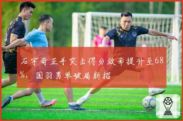 石宇奇正手突击得分效率提升至68%，国羽男单破局新招