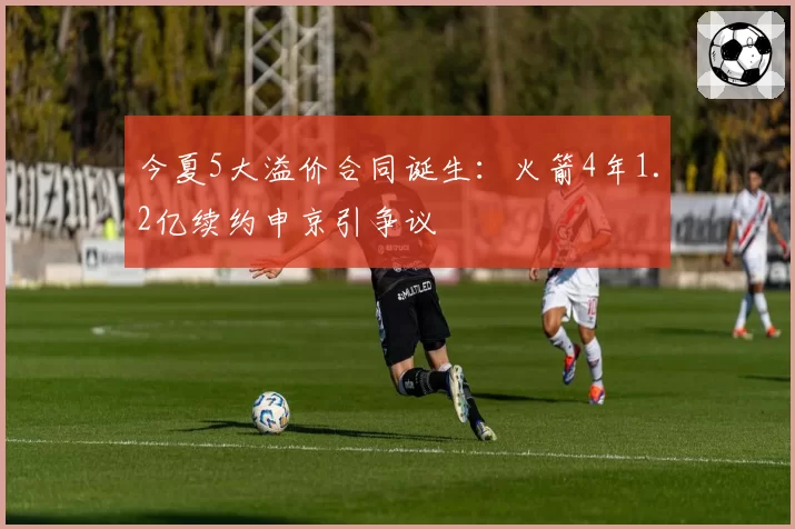 今夏5大溢价合同诞生：火箭4年1.2亿续约申京引争议