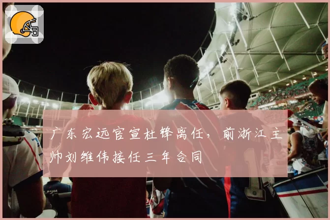 广东宏远官宣杜锋离任，前浙江主帅刘维伟接任三年合同