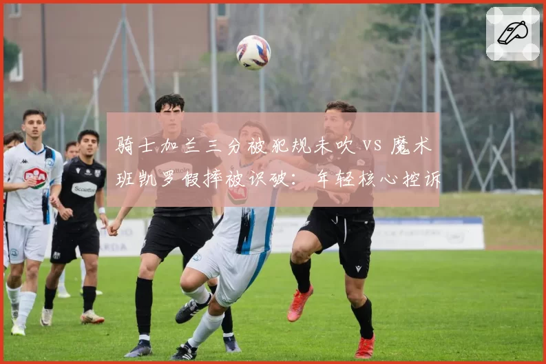 骑士加兰三分被犯规未吹 vs 魔术班凯罗假摔被识破：年轻核心控诉裁判双标对待