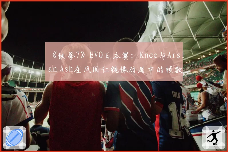 《铁拳7》EVO日本赛：Knee与Arslan Ash在风间仁镜像对局中的帧数陷阱使用分析